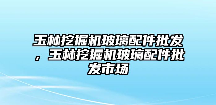 玉林挖掘機玻璃配件批發(fā)，玉林挖掘機玻璃配件批發(fā)市場