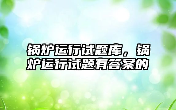 鍋爐運(yùn)行試題庫，鍋爐運(yùn)行試題有答案的