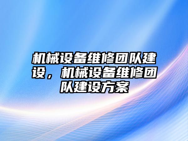 機(jī)械設(shè)備維修團(tuán)隊(duì)建設(shè)，機(jī)械設(shè)備維修團(tuán)隊(duì)建設(shè)方案