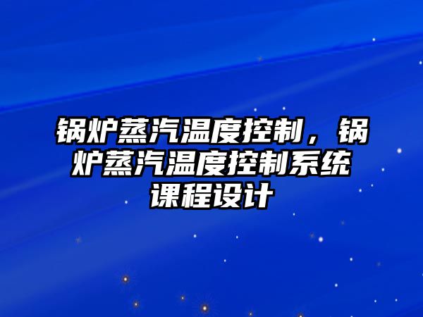 鍋爐蒸汽溫度控制，鍋爐蒸汽溫度控制系統(tǒng)課程設計