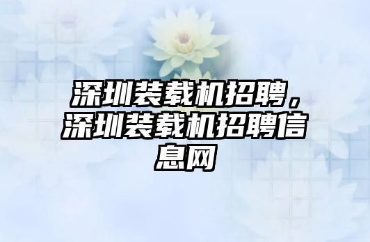 深圳裝載機招聘，深圳裝載機招聘信息網(wǎng)