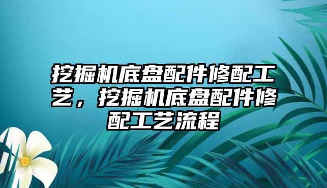 挖掘機(jī)底盤配件修配工藝，挖掘機(jī)底盤配件修配工藝流程