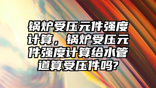 鍋爐受壓元件強度計算，鍋爐受壓元件強度計算給水管道算受壓件嗎?