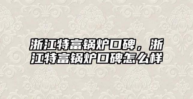 浙江特富鍋爐口碑，浙江特富鍋爐口碑怎么樣