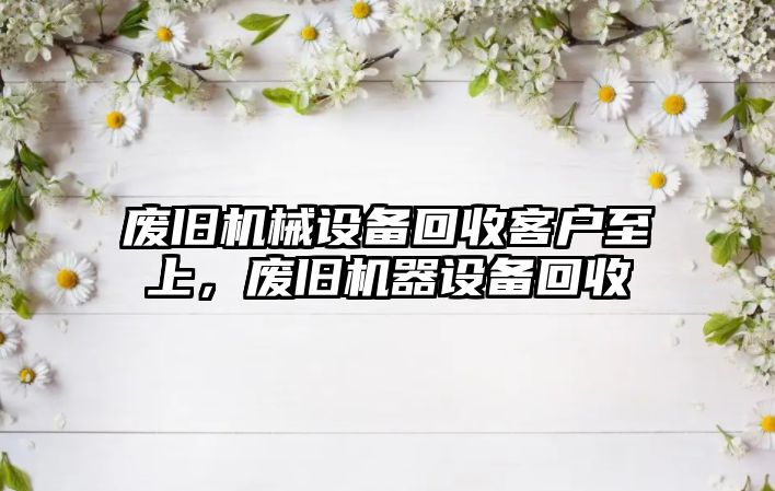 廢舊機械設備回收客戶至上，廢舊機器設備回收