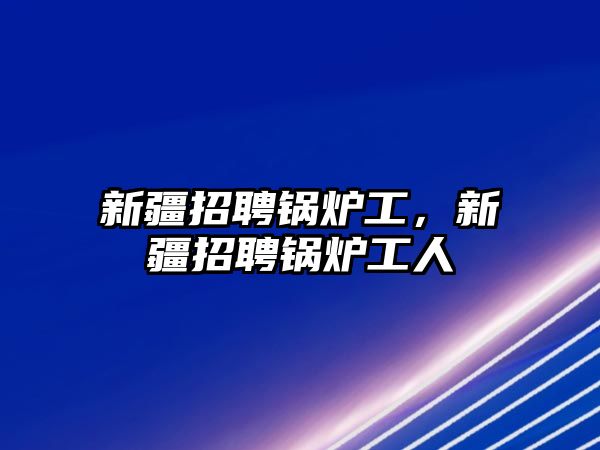 新疆招聘鍋爐工，新疆招聘鍋爐工人