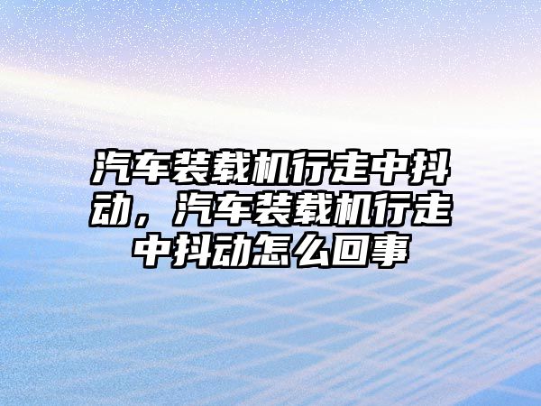 汽車裝載機行走中抖動，汽車裝載機行走中抖動怎么回事