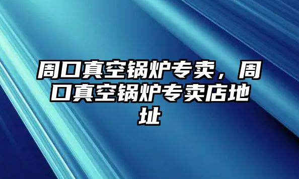 周口真空鍋爐專賣，周口真空鍋爐專賣店地址