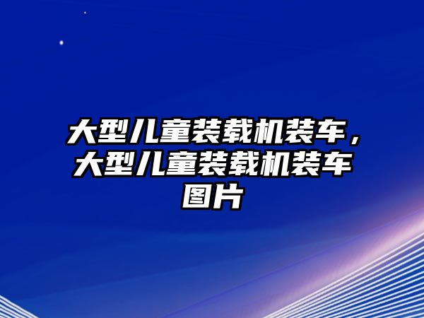 大型兒童裝載機裝車，大型兒童裝載機裝車圖片