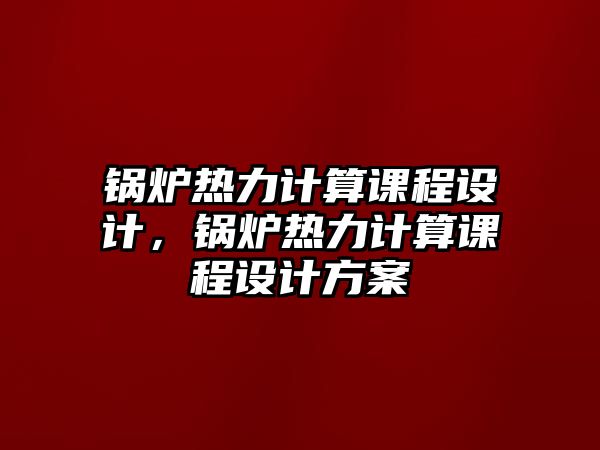 鍋爐熱力計算課程設計，鍋爐熱力計算課程設計方案