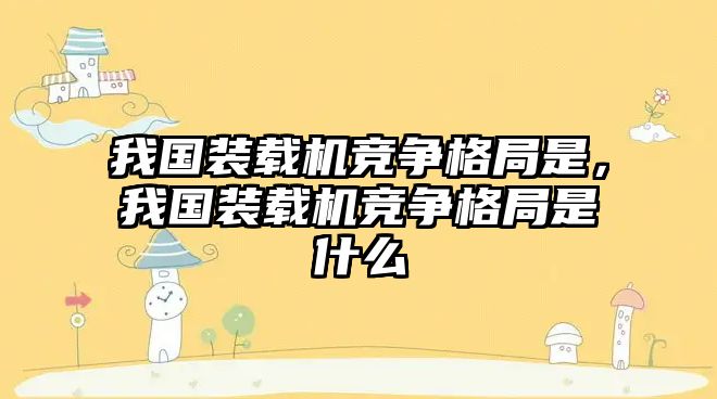 我國裝載機競爭格局是，我國裝載機競爭格局是什么