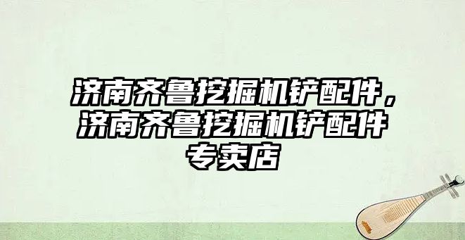 濟南齊魯挖掘機鏟配件，濟南齊魯挖掘機鏟配件專賣店