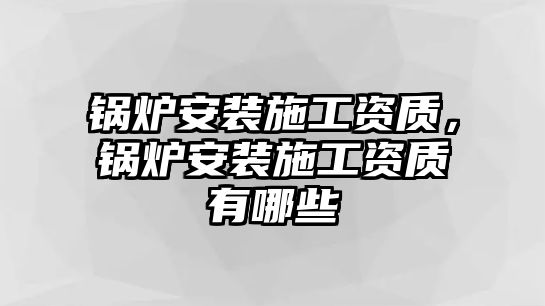 鍋爐安裝施工資質(zhì)，鍋爐安裝施工資質(zhì)有哪些