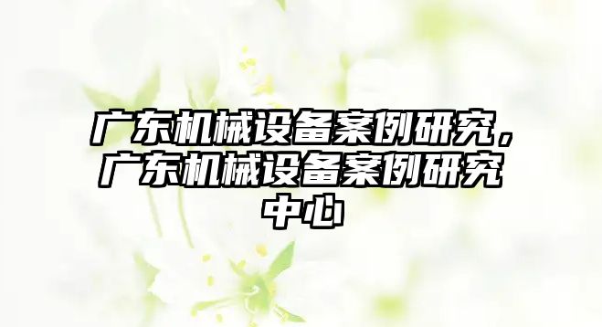 廣東機械設(shè)備案例研究，廣東機械設(shè)備案例研究中心