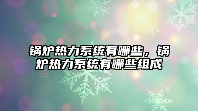 鍋爐熱力系統(tǒng)有哪些，鍋爐熱力系統(tǒng)有哪些組成