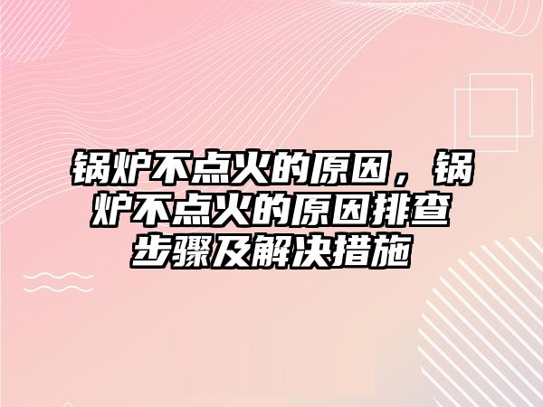 鍋爐不點火的原因，鍋爐不點火的原因排查步驟及解決措施