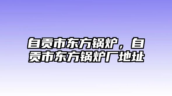 自貢市東方鍋爐，自貢市東方鍋爐廠地址