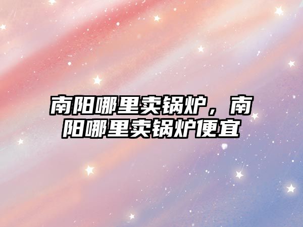 南陽哪里賣鍋爐，南陽哪里賣鍋爐便宜