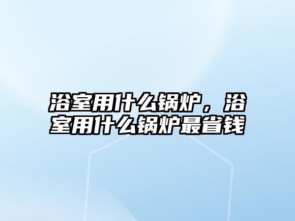 浴室用什么鍋爐，浴室用什么鍋爐最省錢