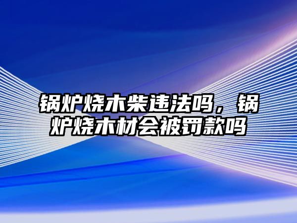 鍋爐燒木柴違法嗎，鍋爐燒木材會被罰款嗎