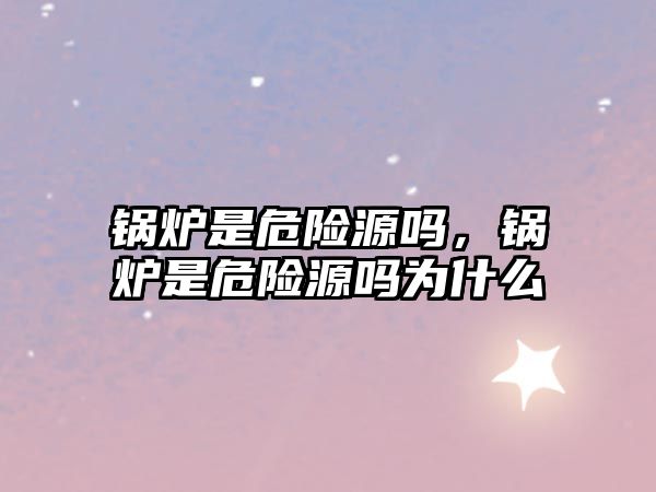 鍋爐是危險(xiǎn)源嗎，鍋爐是危險(xiǎn)源嗎為什么