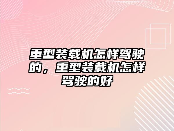 重型裝載機怎樣駕駛的，重型裝載機怎樣駕駛的好