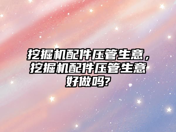 挖掘機配件壓管生意，挖掘機配件壓管生意好做嗎?