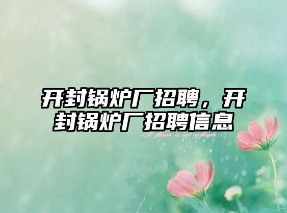 開封鍋爐廠招聘，開封鍋爐廠招聘信息