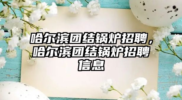 哈爾濱團(tuán)結(jié)鍋爐招聘，哈爾濱團(tuán)結(jié)鍋爐招聘信息