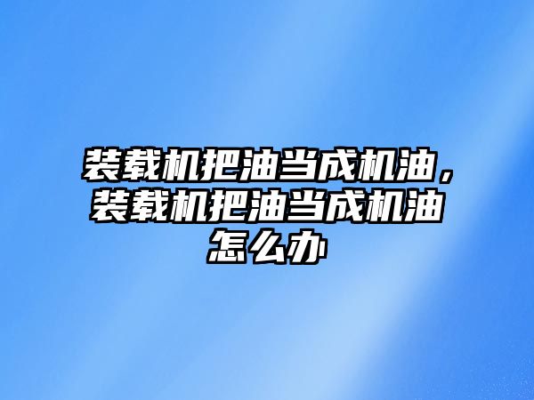 裝載機把油當(dāng)成機油，裝載機把油當(dāng)成機油怎么辦