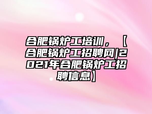 合肥鍋爐工培訓(xùn)，【合肥鍋爐工招聘網(wǎng)|2021年合肥鍋爐工招聘信息】