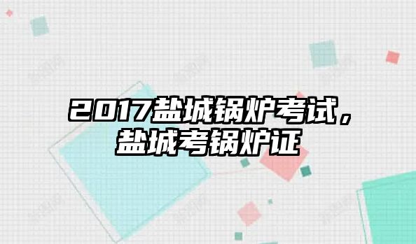 2017鹽城鍋爐考試，鹽城考鍋爐證