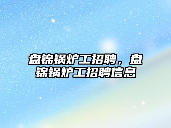 盤錦鍋爐工招聘，盤錦鍋爐工招聘信息