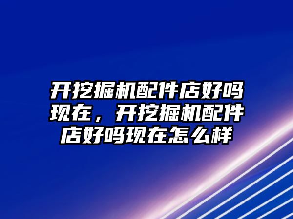 開挖掘機配件店好嗎現(xiàn)在，開挖掘機配件店好嗎現(xiàn)在怎么樣