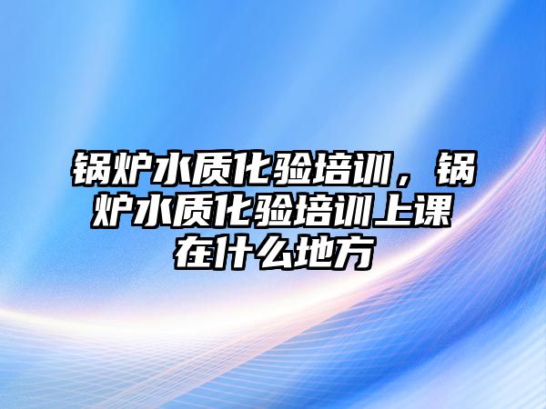 鍋爐水質(zhì)化驗(yàn)培訓(xùn)，鍋爐水質(zhì)化驗(yàn)培訓(xùn)上課在什么地方