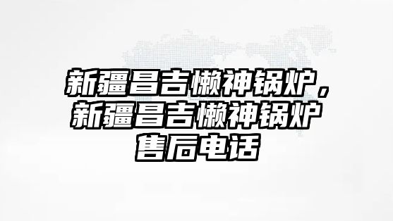 新疆昌吉懶神鍋爐，新疆昌吉懶神鍋爐售后電話