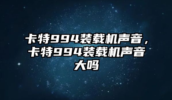 卡特994裝載機聲音，卡特994裝載機聲音大嗎