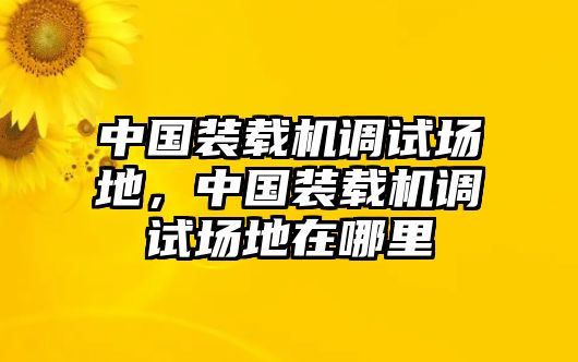 中國裝載機調(diào)試場地，中國裝載機調(diào)試場地在哪里