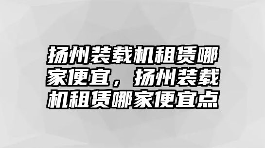 揚(yáng)州裝載機(jī)租賃哪家便宜，揚(yáng)州裝載機(jī)租賃哪家便宜點(diǎn)