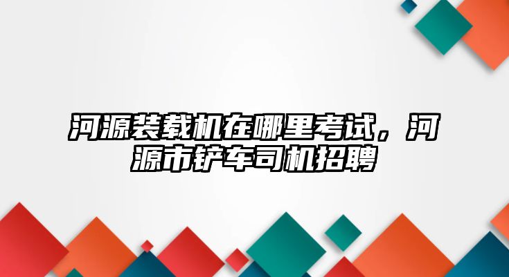 河源裝載機(jī)在哪里考試，河源市鏟車司機(jī)招聘