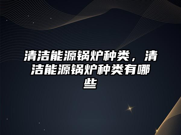 清潔能源鍋爐種類，清潔能源鍋爐種類有哪些