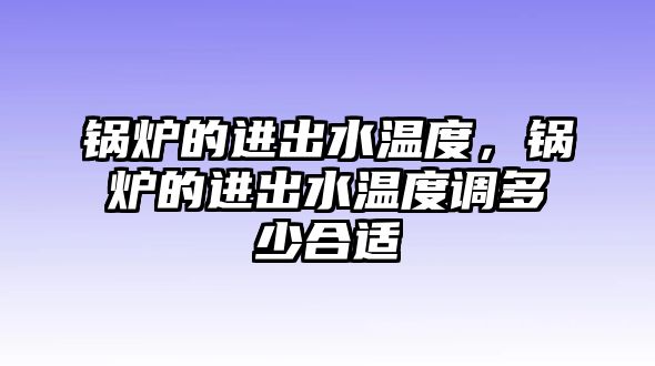 鍋爐的進(jìn)出水溫度，鍋爐的進(jìn)出水溫度調(diào)多少合適