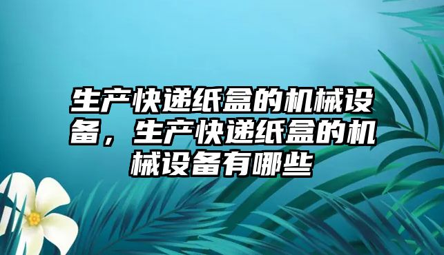 生產(chǎn)快遞紙盒的機械設(shè)備，生產(chǎn)快遞紙盒的機械設(shè)備有哪些