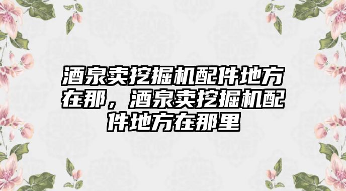 酒泉賣挖掘機(jī)配件地方在那，酒泉賣挖掘機(jī)配件地方在那里