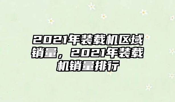 2021年裝載機(jī)區(qū)域銷量，2021年裝載機(jī)銷量排行