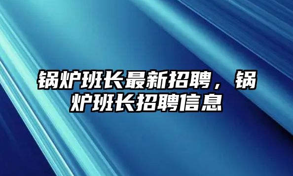 鍋爐班長最新招聘，鍋爐班長招聘信息