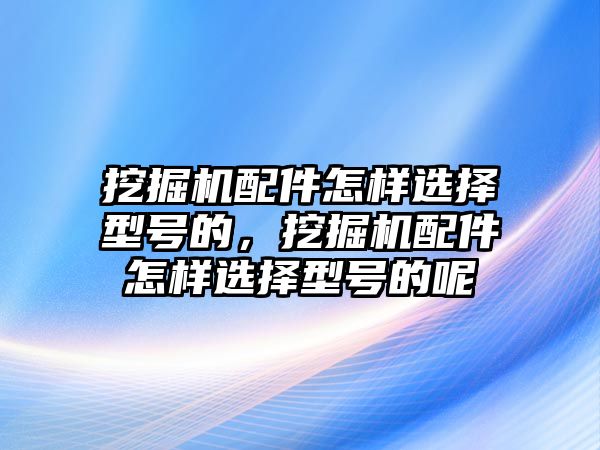 挖掘機配件怎樣選擇型號的，挖掘機配件怎樣選擇型號的呢