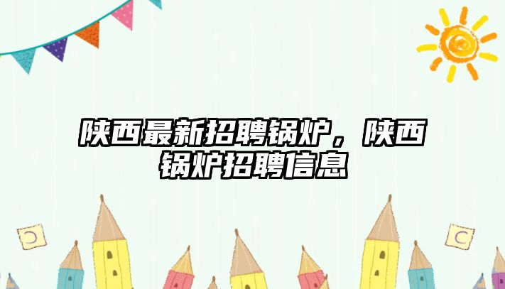 陜西最新招聘鍋爐，陜西鍋爐招聘信息