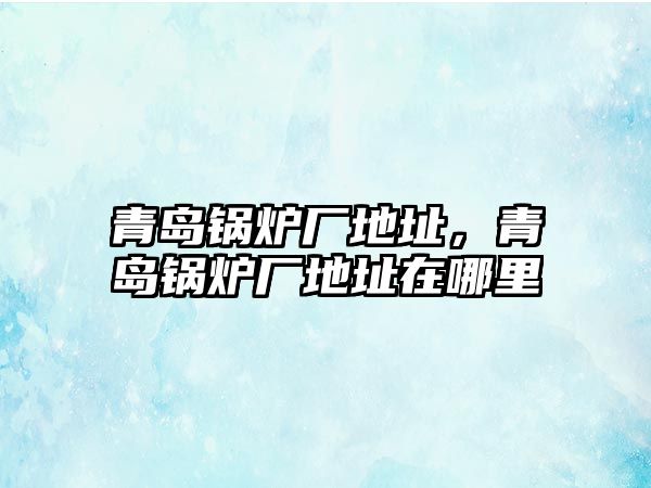 青島鍋爐廠地址，青島鍋爐廠地址在哪里