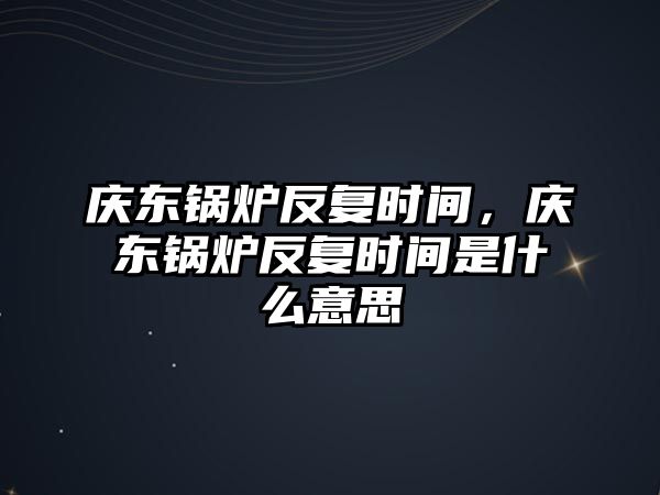 慶東鍋爐反復(fù)時間，慶東鍋爐反復(fù)時間是什么意思